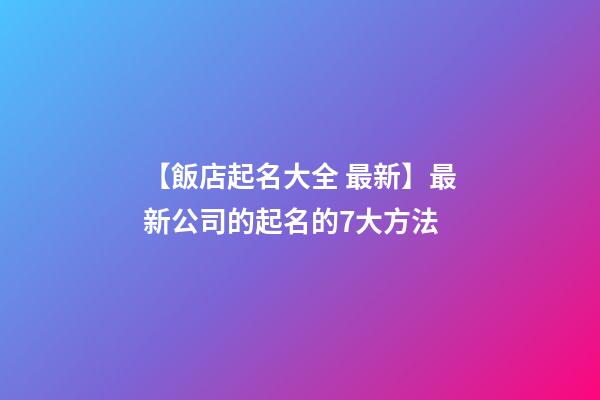【飯店起名大全 最新】最新公司的起名的7大方法-第1張-公司起名-玄機派